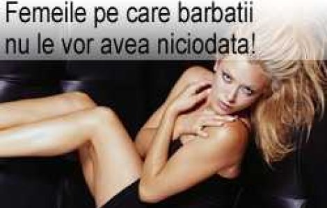 Femeile pe care barbatii nu le vor avea niciodata!